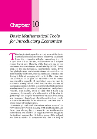 ChapterChapterChapterChapterChapter 10
Basic Mathematical Tools
for Introductory Economics
T
his chapter is designed to set out some of the basic
mathematical tools needed to effectively transact/
learn the economics at higher secondary level. It
is odd, that still in this era, mathematics as a subject
evokes fear & awe. Majority of the hue and cry on the
new economics textbooks introduced by NCERT have
been on the mathematical expressions used. Even
though high order mathematics is not attempted in the
introductory textbooks, still teachers and students are
finding it difficult in coping with content. Therefore here
the attempt is to give an introduction to basic
mathematics capable of providing tools for use in
economic theory which shall initiate the process of
learning economics better. Graphical illustrations have
also been used to give visual reinforcement to algebraic
results. The users, even if they don’t have any
elementary knowledge of mathematics will be able to
go through this chapter as it is done without presuming
any elementary knowledge of mathematics. As a result,
it should be suitable for students and teachers with a
broad range of backgrounds.
Let us now go back and remind our selves some of the
very basics involved in dealing with mathematics. All
these have already been covered in our mathematics
curriculum, but most of us might have been ‘taught to
the test’and may not have intuitive grasp of the subject
and how it works. In economics we take the help of
 
