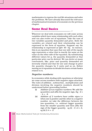 Basic Mathematical Tools for Introductory Economics138
mathematics to express the real life situations and solve
the problems. We have already discussed the relevance
of mathematical treatment of economics in the previous
chapter.
Some Real Basics
Wherever we deal with economics we will come across
variables which have some relationship with each other
and can also evolve set of equations. Take the case of
two variables quantity demanded and price. Both the
variables are related and their relationship can be
expressed in the form of equation. Suppose say the
relationship is expressed as Qd= 40 –3p. In essence,
this is an equation that says that one side of the equals
sign represents a value that is exactly the same as the
value on the other side of the equation. By substituting
different values for p, the quantity demanded at that
particular price can be derived. We can derive at many
conclusions, like, price and quantity demanded are
inversely related and that for one unit change in price
the quantity changes by 3 units and so on. Before
moving on to equations in details lets learn certain basics
related to it.
Negative numbers:
In economics while dealing with equations or otherwise
we come across numbers with negative signs attached.
The rules of addition , subtraction , multiplication and
division involving the negative numbers should be
understood before proceeding further.
(i) Addition of two negative numbers: We add the
quantities and affix the negative sign. Eg – 2 +
- 4 = - 6
(ii) Addition of 2 numbers have unlike signs i.e
when one is positive and the other is a negative
number, we take the difference between the
two quantities. i.e. subtract bigger quantity
from the smaller quantity and then affix the
sign of the bigger quantity. eg (i) – 2 +4 = 2,
eg (ii) 2-4 = -2
 
