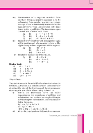 Handbook for Economics Teachers 139
(iii) Subtraction of a negative number from
another: When a negative number is to be
subtracted from another number we change
the sign of the ‘subtrahend’(the number to the
right or below). Then the operation to be done
turns out to be addition. The two minus signs
“cancel” the effect of each other..
Eg (i) 2- -4 = 2 + 4 = 6
Eg (ii) 4 - -2 = 4 + 2 = 6
Eg (iii) -2 - -4 = -2 + 4 = 2
(iv) Product of two numbers with like algebraic signs
will be positive and when numbers have unlike
algebraic signs then the product will be negative.
Eg (i) -2 x -4 = 8
(ii) -2 x 4 = -8
(iii) 2 x -4 = -8
(v) Similar is the case in division also.
Eg (i) –4 ÷ –2 = 2
(ii) –4 ÷ 2 = – 2
(iii) 4 ÷ –2 = – 2
Review test:
(i) -6 - 2 = ?
(ii) 4 - (– 6) = ?
(iii) -3 + (–5) = ?
(iv) 5 x –6 = ?
(v) -30 ÷ –5 = ?
Fractions:
The operations are found difficult when fractions are
involved. A fraction is a part of a whole, the numerator
denoting the size of the fraction and the denominator
denoting the size of the whole being referred to.
(i) When the fractions have the same
denominator the operations of addition and
subtraction can be done by simply adding or
subtracting the numerators, the denominator
being the same.
Eg: ½ + 3/2 = 4/2 = 2
½ - 3/2 = -2/2 = -1
2/4 + 3/2 = ½ +3/2 = 4/2 =2
(ii) When the numbers have different denominators,
 
