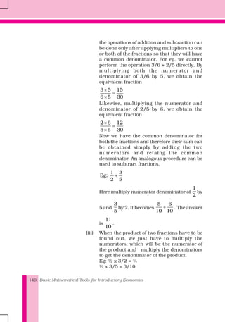 Basic Mathematical Tools for Introductory Economics140
the operations of addition and subtraction can
be done only after applying multipliers to one
or both of the fractions so that they will have
a common denominator. For eg, we cannot
perform the operation 3/6 + 2/5 directly. By
multiplying both the numerator and
denominator of 3/6 by 5, we obtain the
equivalent fraction
3 5 15
6 5 30
×
=
×
Likewise, multiplying the numerator and
denominator of 2/5 by 6, we obtain the
equivalent fraction
2 6 12
5 6 30
×
=
×
Now we have the common denominator for
both the fractions and therefore their sum can
be obtained simply by adding the two
numerators and retaing the common
denominator. An analogous procedure can be
used to subtract fractions.
1 3
Eg:
2 5
+
Here multiply numerator denominator of
1
2
by
5 and
3
5
by 2. It becomes
5 6
10 10
+ . The answer
is
11
10
.
(iii) When the product of two fractions have to be
found out, we just have to multiply the
numerators, which will be the numerator of
the product and multiply the denominators
to get the denominator of the product.
Eg: ½ x 3/2 = ¾
½ x 3/5 = 3/10
 