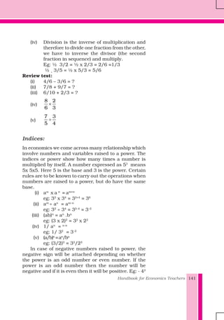 Handbook for Economics Teachers 141
(iv) Division is the inverse of multiplication and
therefore to divide one fraction from the other,
we have to inverse the divisor (the second
fraction in sequence) and multiply.
Eg: ½ 3/2 = ½ x 2/3 = 2/6 =1/3
½ ¸ 3/5 = ½ x 5/3 = 5/6
Review test:
(i) 4/6 – 3/6 = ?
(ii) 7/8 + 9/7 = ?
(iii) 6/10 + 2/3 = ?
(iv)
8 2
6 3
×
(v)
7 3
5 4
÷
Indices:
In economics we come across many relationship which
involve numbers and variables raised to a power. The
indices or power show how many times a number is
multiplied by itself. A number expressed as 53
means
5x 5x5. Here 5 is the base and 3 is the power. Certain
rules are to be known to carry out the operations when
numbers are raised to a power, but do have the same
base.
(i) am
x a n
= am+n
eg: 32
x 34
= 32+4
= 36
(ii) am
÷ an
= am–n
eg: 32
÷ 34
= 32–4
= 3–2
(iii) (ab)n
= an
.bn
eg: (3 x 2)2
= 32
x 22
(iv) 1/ an
= a–n
eg: 1/ 32
= 3–2
(v) (a/b)n
=an
/bn
eg: (3/2)2
= 32
/22
In case of negative numbers raised to power, the
negative sign will be attached depending on whether
the power is an odd number or even number. If the
power is an odd number then the number will be
negative and if it is even then it will be positive. Eg: - 42
 