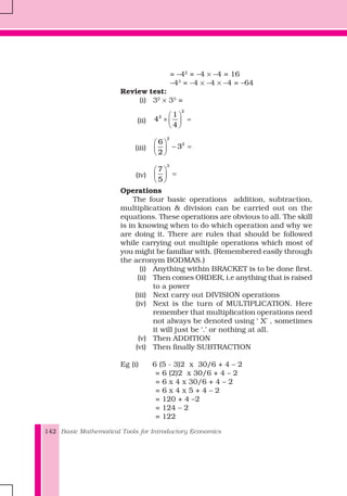 Basic Mathematical Tools for Introductory Economics142
= –42
= –4 × –4 = 16
–43
= –4 × –4 × –4 = –64
Review test:
(i) 32
× 33
=
(ii)
2
2 1
4
4
⎛ ⎞
× =⎜ ⎟
⎝ ⎠
(iii)
2
26
3
2
⎛ ⎞
− =⎜ ⎟
⎝ ⎠
(iv)
3
7
5
⎛ ⎞
=⎜ ⎟
⎝ ⎠
Operations
The four basic operations addition, subtraction,
multiplication & division can be carried out on the
equations. These operations are obvious to all. The skill
is in knowing when to do which operation and why we
are doing it. There are rules that should be followed
while carrying out multiple operations which most of
you might be familiar with. (Remembered easily through
the acronym BODMAS.)
(i) Anything within BRACKET is to be done first.
(ii) Then comes ORDER, i.e anything that is raised
to a power
(iii) Next carry out DIVISION operations
(iv) Next is the turn of MULTIPLICATION. Here
remember that multiplication operations need
not always be denoted using ‘ X’ , sometimes
it will just be ‘.’ or nothing at all.
(v) Then ADDITION
(vi) Then finally SUBTRACTION
Eg (i) 6 (5 - 3)2 x 30/6 + 4 – 2
= 6 (2)2 x 30/6 + 4 – 2
= 6 x 4 x 30/6 + 4 – 2
= 6 x 4 x 5 + 4 – 2
= 120 + 4 –2
= 124 – 2
= 122
 