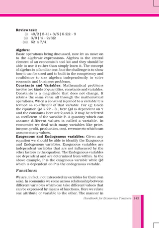Handbook for Economics Teachers 143
Review test:
(i) 40/2 [ 8-4] + 3/5 [ 6-2]2 - 9
(ii) 3/9 [ ¾ - 2/3]2
(iii) 62 x 7/4
Algebra:
Basic operations being discussed, now let us move on
to the algebraic expressions. Algebra is the central
element of an economist’s tool kit and they should be
able to use it rather than simply learn it. The concept
of algebra is a familiar one, but the challenge is to show
how it can be used and to built in the competency and
confidence to use algebra independently to solve
economic and business problems.
Constants and Variables: Mathematical problems
involve two kinds of quantities, constants and variables.
Constants is a magnitude that does not change. It
retains the same value all through the mathematical
operations. When a constant is joined to a variable it is
termed as co-efficient of that variable. For eg: Given
the equation Qd = 2P – 3 , here Qd is dependent on Y
and the constants here are 2 and 3. 2 may be referred
as coefficient of the variable P. A quantity which can
assume different values is called a variable. In
economics we deal with many variables like price,
income, profit, production, cost, revenue etc which can
assume many values.
Exogenous and Endogenous variables: Given any
equation we should be able to identify the Exogenous
and Endogenous variables. Exogenous variables are
independent variables that are not influenced by the
other factors in the equation. The Endogenous variables
are dependent and are determined from within. In the
above example, P is the exogenous variable while Qd
which is dependent on P is the endogenous variable.
Functions:
We are, in fact, not interested in variables for their own
sake. In economics we come across relationship between
different variables which can take different values that
can be expressed by means of functions. Here we relate
one attribute or variable to the other. The manner in
 