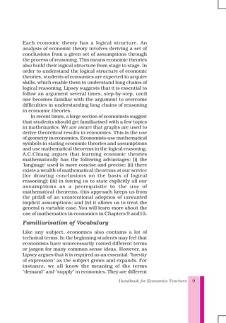 Handbook for Economics Teachers 9
Each economic theory has a logical structure. An
analysis of economic theory involves deriving a set of
conclusions from a given set of assumptions through
the process of reasoning. This means economic theories
also build their logical structure from stage to stage. In
order to understand the logical structure of economic
theories, students of economics are expected to acquire
skills, which enable them to understand long chains of
logical reasoning. Lipsey suggests that it is essential to
follow an argument several times, step-by-step, until
one becomes familiar with the argument to overcome
difficulties in understanding long chains of reasoning
in economic theories.
In recent times, a large section of economists suggest
that students should get familiarised with a few topics
in mathematics. We are aware that graphs are used to
derive theoretical results in economics. This is the use
of geometry in economics. Economists use mathematical
symbols in stating economic theories and assumptions
and use mathematical theorems in the logical reasoning.
A.C.Chiang argues that learning economic theories
mathematically has the following advantages: (i) the
'language' used is more concise and precise; (ii) there
exists a wealth of mathematical theorems at our service
(for drawing conclusions on the basis of logical
reasoning); (iii) in forcing us to state explicitly all our
assumptions as a prerequisite to the use of
mathematical theorems, this approach keeps us from
the pitfall of an unintentional adoption of unwanted
implicit assumptions; and (iv) it allows us to treat the
general n-variable case. You will learn more about the
use of mathematics in economics in Chapters 9 and10.
Familiarisation of Vocabulary
Like any subject, economics also contains a lot of
technical terms. In the beginning students may feel that
economists have unnecessarily coined different terms
or jargon for many common sense ideas. However, as
Lipsey argues that it is required as an essential "brevity
of expression" as the subject grows and expands. For
instance, we all know the meaning of the terms
"demand" and "supply" in economics. They are different
 