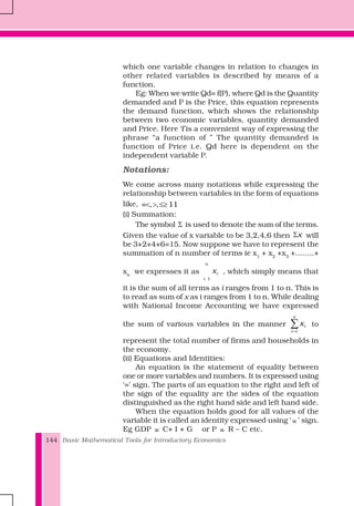 Basic Mathematical Tools for Introductory Economics144
which one variable changes in relation to changes in
other related variables is described by means of a
function.
Eg: When we write Qd= f(P), where Qd is the Quantity
demanded and P is the Price, this equation represents
the demand function, which shows the relationship
between two economic variables, quantity demanded
and Price. Here ‘f’is a convenient way of expressing the
phrase “a function of ” The quantity demanded is
function of Price i.e. Qd here is dependent on the
independent variable P.
Notations:
We come across many notations while expressing the
relationship between variables in the form of equations
like, , , 11≡< > ≤≥
(i) Summation:
The symbol Σ is used to denote the sum of the terms.
Given the value of x variable to be 3,2,4,6 then xΣ will
be 3+2+4+6=15. Now suppose we have to represent the
summation of n number of terms ie x1
+ x2
+x3
+........+
xn
we expresses it as
1
n
i
i
x , which simply means that
it is the sum of all terms as i ranges from 1 to n. This is
to read as sum of x as i ranges from 1 to n. While dealing
with National Income Accounting we have expressed
the sum of various variables in the manner
1
n
i
i
x
=
∑ to
represent the total number of firms and households in
the economy.
(ii) Equations and Identities:
An equation is the statement of equality between
one or more variables and numbers. It is expressed using
‘=’ sign. The parts of an equation to the right and left of
the sign of the equality are the sides of the equation
distinguished as the right hand side and left hand side.
When the equation holds good for all values of the
variable it is called an identity expressed using ‘ ≡ ’ sign.
Eg GDP ≡ C+ I + G or P ≡ R – C etc.
 