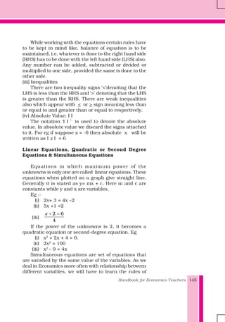 Handbook for Economics Teachers 145
While working with the equations certain rules have
to be kept in mind like, balance of equation is to be
maintained, i.e. whatever is done to the right hand side
(RHS) has to be done with the left hand side (LHS) also.
Any number can be added, subtracted or divided or
multiplied to one side, provided the same is done to the
other side.
(iii) Inequalities
There are two inequality signs ‘<’denoting that the
LHS is less than the RHS and ‘>’ denoting that the LHS
is greater than the RHS. There are weak inequalities
also which appear with < or > sign meaning less than
or equal to and greater than or equal to respectively.
(iv) Absolute Value: I I
The notation ‘I I ’ is used to denote the absolute
value. In absolute value we discard the signs attached
to it. For eg if suppose x = -6 then absolute x will be
written as I x I = 6
Linear Equations, Quadratic or Second Degree
Equations & Simultaneous Equations
Equations in which maximum power of the
unknowns is only one are called linear equations. These
equations when plotted on a graph give straight line.
Generally it is stated as y= mx + c. Here m and c are
constants while y and x are variables.
Eg :-
(i) 2x+ 3 = 4x –2
(ii) 5x +1 =2
(iii)
2 6
4
x + =
If the power of the unknowns is 2, it becomes a
quadratic equation or second-degree equation. Eg
(i) x2
+ 2x + 4 = 0.
(ii) 2x2
= 100
(iii) x2
– 9 = 4x
Simultaneous equations are set of equations that
are satisfied by the same value of the variables. As we
deal in Economics more often with relationship between
different variables, we will have to learn the rules of
 