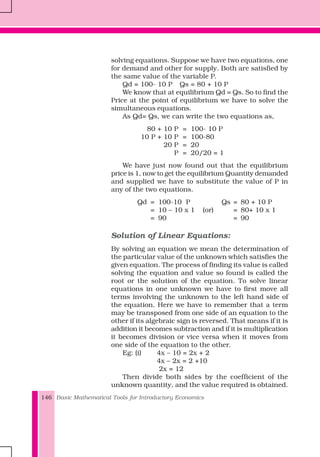Basic Mathematical Tools for Introductory Economics146
solving equations. Suppose we have two equations, one
for demand and other for supply. Both are satisfied by
the same value of the variable P.
Qd = 100- 10 P Qs = 80 + 10 P
We know that at equilibrium Qd = Qs. So to find the
Price at the point of equilibrium we have to solve the
simultaneous equations.
As Qd= Qs, we can write the two equations as,
80 + 10 P = 100- 10 P
10 P + 10 P = 100-80
20 P = 20
P = 20/20 = 1
We have just now found out that the equilibrium
price is 1, now to get the equilibrium Quantity demanded
and supplied we have to substitute the value of P in
any of the two equations.
Qd = 100-10 P Qs = 80 + 10 P
= 10 – 10 x 1 (or) = 80+ 10 x 1
= 90 = 90
Solution of Linear Equations:
By solving an equation we mean the determination of
the particular value of the unknown which satisfies the
given equation. The process of finding its value is called
solving the equation and value so found is called the
root or the solution of the equation. To solve linear
equations in one unknown we have to first move all
terms involving the unknown to the left hand side of
the equation. Here we have to remember that a term
may be transposed from one side of an equation to the
other if its algebraic sign is reversed. That means if it is
addition it becomes subtraction and if it is multiplication
it becomes division or vice versa when it moves from
one side of the equation to the other.
Eg: (i) 4x – 10 = 2x + 2
4x – 2x = 2 +10
2x = 12
Then divide both sides by the coefficient of the
unknown quantity, and the value required is obtained.
 