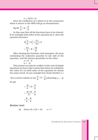 Handbook for Economics Teachers 147
x = 12/2 = 6
Here the coefficient of x which is in the numerator
when it moves to the RHS will go as denominator.
Eg (ii)
3
2
4 2
x
+ =
In this case first all the fractions have to be cleared.
If we multiply both sides of the equation by 4, then the
equation becomes
3
4 2 4
4 2
x⎛ ⎞ ⎛ ⎞
+ = ×⎜ ⎟ ⎜ ⎟
⎝ ⎠ ⎝ ⎠
4 12
8
4 2
x
= + =
After clearing the fractions, now transpose the term
containing the unknown quantity to one side of the
equation, and the known quantities to the other.
x = 6 - 8
x = -2.
This answer can also be verified. In the case of simple
equations we have only to show that when we substitute
the value of x in both sides of the equation we obtain
the same result. In our example lets check whether x =
-2 is a correct solutio or not 2
4 2
x 3
+ = substuting 2x = −
we get
2 3
2
4 2
−
= + =
2 8 6
4 4
− +
= =
6 6
4 4
= =
Review test:
(i) Given 5x +12 = 10 , x = ?
 