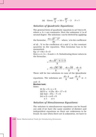 Basic Mathematical Tools for Introductory Economics148
(ii) Given
5
3
P
+ 10 =
2
7
P
– 3 P = ?
Solution of Quadratic Equations:
The general form of quadratic equation is ax2
+bx+c=0,
where a, b. c are constants. Here the unknown ‘x’ is of
second degree. The solutions can be derived by applying
the formulae,
2
4
2
ac
b b
a
− ± −
where, ‘a’is the coefficient
of x2 , ‘b’ is the coefficient of x and ‘ç’ is the constant
quantity in the equation. This formulae has to be
memorized.
Eg : x2
+ 6x + 5 = 0
Here a =1, b = -6 and c = 5. Substituting these values in
the formulae,
=
2
6 6 4 1 5
2
− ± − × ×
=
6 36 20 6 16 6 4
2 2 2
− ± − − ± − +
= =
There will be two solutions in case of the Quardratic
equations. The solutions are
6 4
2
− +
and
6 4
2
− −
ie –1
and –5
Review test:
Solve:
(i) 3x + 2 = x + 6
(ii)13 x – 4 (5x –8) + 17 = 0
(iii) 4x2 – 37x – 7 = 0
(iv) x-2 + x+2 = 0
x-1 x+1
Solution of Simultaneous Equations:
The solution to simultaneous equations can be found
out only if we have the same number of distinct and
independent equations as there are unknowns to be
found. In case when there are 2 unknowns, we have to
 