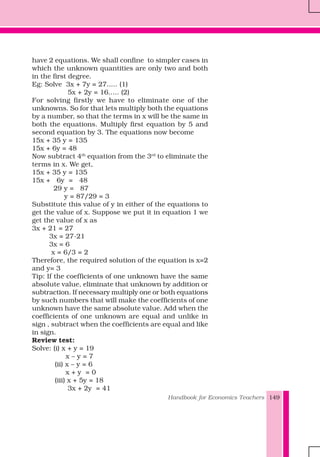 Handbook for Economics Teachers 149
have 2 equations. We shall confine to simpler cases in
which the unknown quantities are only two and both
in the first degree.
Eg: Solve 3x + 7y = 27..... (1)
5x + 2y = 16..... (2)
For solving firstly we have to eliminate one of the
unknowns. So for that lets multiply both the equations
by a number, so that the terms in x will be the same in
both the equations. Multiply first equation by 5 and
second equation by 3. The equations now become
15x + 35 y = 135
15x + 6y = 48
Now subtract 4th
equation from the 3rd
to eliminate the
terms in x. We get,
15x + 35 y = 135
15x + 6y = 48
29 y = 87
y = 87/29 = 3
Substitute this value of y in either of the equations to
get the value of x. Suppose we put it in equation 1 we
get the value of x as
3x + 21 = 27
3x = 27-21
3x = 6
x = 6/3 = 2
Therefore, the required solution of the equation is x=2
and y= 3
Tip: If the coefficients of one unknown have the same
absolute value, eliminate that unknown by addition or
subtraction. If necessary multiply one or both equations
by such numbers that will make the coefficients of one
unknown have the same absolute value. Add when the
coefficients of one unknown are equal and unlike in
sign , subtract when the coefficients are equal and like
in sign.
Review test:
Solve: (i) x + y = 19
x – y = 7
(ii) x – y = 6
x + y = 0
(iii) x + 5y = 18
3x + 2y = 41
 