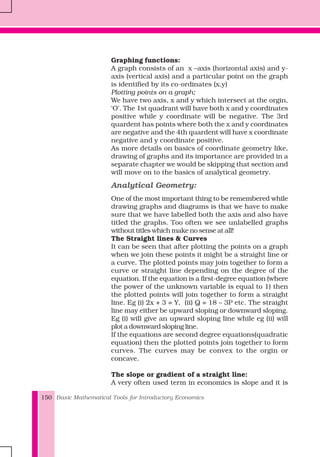 Basic Mathematical Tools for Introductory Economics150
Graphing functions:
A graph consists of an x –axis (horizontal axis) and y-
axis (vertical axis) and a particular point on the graph
is identified by its co-ordinates (x,y)
Plotting points on a graph;
We have two axis, x and y which intersect at the orgin,
‘O’. The 1st quadrant will have both x and y coordinates
positive while y coordinate will be negative. The 3rd
quardent has points where both the x and y coordinates
are negative and the 4th quardent will have x coordinate
negative and y coordinate positive.
As more details on basics of coordinate geometry like,
drawing of graphs and its importance are provided in a
separate chapter we would be skipping that section and
will move on to the basics of analytical geometry.
Analytical Geometry:
One of the most important thing to be remembered while
drawing graphs and diagrams is that we have to make
sure that we have labelled both the axis and also have
titled the graphs. Too often we see unlabelled graphs
without titles which make no sense at all!
The Straight lines & Curves
It can be seen that after plotting the points on a graph
when we join these points it might be a straight line or
a curve. The plotted points may join together to form a
curve or straight line depending on the degree of the
equation. If the equation is a first-degree equation (where
the power of the unknown variable is equal to 1) then
the plotted points will join together to form a straight
line. Eg (i) 2x + 3 = Y, (ii) Q = 18 – 3P etc. The straight
line may either be upward sloping or downward sloping.
Eg (i) will give an upward sloping line while eg (ii) will
plot a downward sloping line.
If the equations are second degree equations(quadratic
equation) then the plotted points join together to form
curves. The curves may be convex to the orgin or
concave.
The slope or gradient of a straight line:
A very often used term in economics is slope and it is
 
