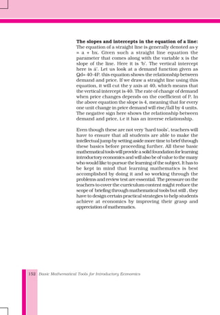 Basic Mathematical Tools for Introductory Economics152
The slopes and intercepts in the equation of a line:
The equation of a straight line is generally denoted as y
= a + bx. Given such a straight line equation the
parameter that comes along with the variable x is the
slope of the line. Here it is ‘b’. The vertical intercept
here is á’. Let us look at a demand function given as
Qd= 40-4P. this equation shows the relationship between
demand and price. If we draw a straight line using this
equation, it will cut the y axis at 40, which means that
the vertical intercept is 40. The rate of change of demand
when price changes depends on the coefficient of P. In
the above equation the slope is 4, meaning that for every
one unit change in price demand will rise/fall by 4 units.
The negative sign here shows the relationship between
demand and price, i.e it has an inverse relationship.
Even though these are not very ‘hard tools’, teachers will
have to ensure that all students are able to make the
intellectual jump by setting aside more time to brief through
these basics before proceeding further. All these basic
mathematicaltoolswillprovideasolidfoundationforlearning
introductory economics and will also be of value to the many
who would like to pursue the learning of the subject. It has to
be kept in mind that learning mathematics is best
accomplished by doing it and so working through the
problems and review test are essential. The pressure on the
teachers to cover the curriculum content might reduce the
scope of briefing through mathematical tools but still , they
have to design certain practical strategies to help students
achieve at economics by improving their grasp and
appreciation of mathematics.
 