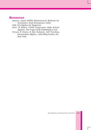 Handbook for Economics Teachers 153
REFERENCES
Bansal, Anjali (2000) Mathematical Methods for
Economics, Nath Enterprises, Delhi
Hall, H S Algebra for Beginners
Hart, W Walter (1940) Progressive High School
Algebra, The Copp Clark Publishing co Ltd.
Vernon E Howes & Roy Dubisch, Self Teaching
Intermediate Algebra , John Wiley & Sons, Inc.
New York
 