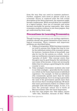 Learning Economics: Some Basic Questions10
from the way they are used in common parlance.
Further, suppose each word or phrase used in an
economic theory is replaced with the full verbal
description of the ideas expressed, the argument might
become cumbersome. When several ideas are combined
in a logical fashion, then use of concepts and terms
becomes inevitable for precise expression. Also, when
economics students continue to use these jargons, they
get understood by them easily.
Precautions in Learning Economics
Though learning economics is an exciting experience,
students should also guard themselves from errors in
logical reasoning. Three common and important
problems are described below.
1. Fallacy of composition: While learning economics
we tend to assume that things that may be true
for the individual entities of the economic system,
for instence, business firms or household, may
also be true for the system as a whole. Let us
take one well known concept in macroeconomics:
“paradox of thrift.” This concept states that
though it may be good thing for the individual to
save some of his income, it does not necessarily
follow that it is always a good thing for the whole
country to save.
2. False analogies: Economics students also tend
to use false analogies – generalise for the country
as a whole on the basis of personal or individual
experience. For example, we find an individual
who consistently spends more than he earns
becoming bankrupt, but it is wrong to generalise
the same if the government spends more than
the revenue that it would go bankrupt. We know
that most governments believe in welfare state
principle work with deficit budget. In fact, it is
also the principle which led to birth of
Macroeconomics after the Great Depression.
3. Post hoc ergo propter hoc: This fallacy means
“after this, therefore, because of this.” When
 