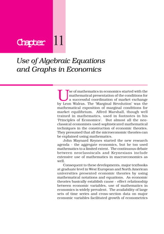 ChapterChapterChapterChapterChapter 11
Use of Algebraic Equations
and Graphs in Economics
U
se of mathematics in economics started with the
mathematical presentation of the conditions for
a successful coordination of market exchange
by Leon Walras. The ‘Marginal Revolution’ was the
mathematical exposition of marginal conditions for
market equilibrium. Alfred Marshall, though well
trained in mathematics, used in footnotes in his
‘Principles of Economics’. But almost all the neo-
classical economists used sophisticated mathematical
techniques in the construction of economic theories.
They presumed that all the microeconomic theories can
be explained using mathematics.
John Maynard Keynes started the new research
agenda - the aggregate economics, but he too used
mathematics to a limited extent. The continuous debate
between neoclassiscals and Keynesians include
extensive use of mathematics in macroeconomics as
well.
Consequent to these developments, major textbooks
at graduate level in West European and North American
universities presented economic theories by using
mathematical notations and equations. As economic
theories basically establish cause - effect relationship
between economic variables, use of mathematics in
economics is widely prevalent. The availability of large
sets of time series and cross-section data on major
economic variables facilitated growth of econometrics
 