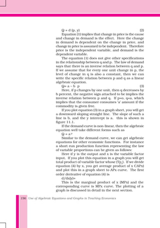 Use of Algebraic Equations and Graphs in Teaching Economics156
Q = d (p, y) (2)
Equation (1) implies that change in price is the cause
and change in demand is the effect. Here the change
in demand is dependent on the change in price, and
change in price is assumed to be independent. Therefore
price is the independent variable, and demand is the
dependent variable.
The equation (1) does not give other specifications
in the relationship between q and p. The law of demand
says that there is an inverse relation between q and p.
If we assume that for every one unit change in p, the
level of change in q is also a constant, then we can
write the specific relation between p and q as a linear
algebraic equation.
Q= a – b p (3)
Here, if p changes by one unit, then q decreases by
b percent, the negative sign attached to be implies the
inverse relation between p and q. If p=o, q=a, which
implies that the consumer consumes ‘a’ amount if the
commodity is given free.
If you plot equation (3) in a graph sheet, you will get
a downward sloping straight line. The slope of such a
line is b, and the y intercept is a. this is shown in
figure 11.1.
If the demand curve is non-linear, then the algebraic
equation well take different forms such as
Q = a-p
Similar to the demand curve, we can get algebraic
equations for other economic functions. For instance
a short run production function representing the law
of variable proportions can be given as follows:
Here if y is the output and x is the variable factor
input. If you plot this equation in a graph you will get
total product of variable factor whose (Tpx
). If we divide
equation (4) by x, you get average product of x CAPx)
and plot this in a graph sheet to APx curve. The first
order derivative of equation (4) is
d/dx(y)=
This is the marginal product of x (MPx) and the
corresponding curve is MPx curve. The plotting of a
graph is discussed in detail in the next section.
 