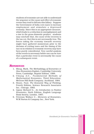 Handbook for Economics Teachers 11
students of economics are not able to understand
the sequence or the cause and effect of economic
events they tend to fall into this fallacy. Suppose
the Government of India cuts taxes to increase
employment and stimulate a depressed
economy. Since this is an appropriate measure,
which leads to a reduction in unemployment and
a rise in the gross domestic product, students
may conclude that, the cause of the recovery is
the tax cut. But this is not necessarily true. The
forces taking the economy towards recovery
might have gathered momentum prior to the
decision of cutting taxes and the timing of the
tax cut in relation to economic recovery may have
been purely coincidental. Very careful analysis
of the events is necessary before one can be sure
that a particular event is necessarily the cause
of a subsequent event.
REFERENCES
1. Blaug, Mark, The Methodology of Economics or
How Economists Explain, Cambridge University
Press, Cambridge, Reprint Edition, 1988.
2. Chiang A.C., Fundamental Methods of
Mathematical Economics, Third Education,
McGraw Hill Book Company, Auckland, 1984.
3. Heyne, Paul, The Economic Way of Thinking,
Fourth Edition, Science Research Associates
Inc., Chicago, 1983.
4. Lipsey Richard G., An Introduction to Positive
Economics, Sixth Edition, English Language
Book Society, London, 1987.
5. Peterson Wallace C., Elements of Economics,
W.W.Norton & Company Inc., New York.
 