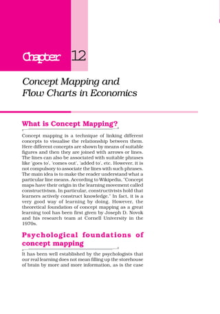 ChapterChapterChapterChapterChapter 12
Concept Mapping and
Flow Charts in Economics
What is Concept Mapping?
Concept mapping is a technique of linking different
concepts to visualise the relationship between them.
Here different concepts are shown by means of suitable
figures and then they are joined with arrows or lines.
The lines can also be associated with suitable phrases
like 'goes to', 'comes out', 'added to', etc. However, it is
not compulsory to associate the lines with such phrases.
The main idea is to make the reader understand what a
particular line means. According to Wikipedia, "Concept
maps have their origin in the learning movement called
constructivism. In particular, constructivists hold that
learners actively construct knowledge." In fact, it is a
very good way of learning by doing. However, the
theoretical foundation of concept mapping as a great
learning tool has been first given by Joseph D. Novok
and his research team at Cornell University in the
1970s.
Psychological foundations of
concept mapping
It has been well established by the psychologists that
our real learning does not mean filling up the storehouse
of brain by more and more information, as is the case
 