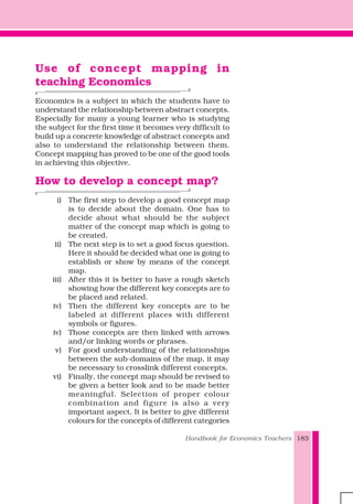 Handbook for Economics Teachers 183
Use of concept mapping in
teaching Economics
Economics is a subject in which the students have to
understand the relationship between abstract concepts.
Especially for many a young learner who is studying
the subject for the first time it becomes very difficult to
build up a concrete knowledge of abstract concepts and
also to understand the relationship between them.
Concept mapping has proved to be one of the good tools
in achieving this objective.
How to develop a concept map?
i) The first step to develop a good concept map
is to decide about the domain. One has to
decide about what should be the subject
matter of the concept map which is going to
be created.
ii) The next step is to set a good focus question.
Here it should be decided what one is going to
establish or show by means of the concept
map.
iii) After this it is better to have a rough sketch
showing how the different key concepts are to
be placed and related.
iv) Then the different key concepts are to be
labeled at different places with different
symbols or figures.
iv) Those concepts are then linked with arrows
and/or linking words or phrases.
v) For good understanding of the relationships
between the sub-domains of the map, it may
be necessary to crosslink different concepts.
vi) Finally, the concept map should be revised to
be given a better look and to be made better
meaningful. Selection of proper colour
combination and figure is also a very
important aspect. It is better to give different
colours for the concepts of different categories
 