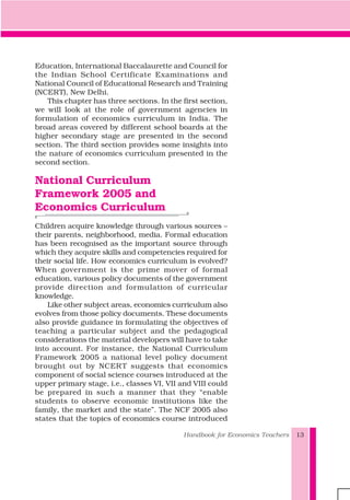 Education, International Baccalaurette and Council for
the Indian School Certificate Examinations and
National Council of Educational Research and Training
(NCERT), New Delhi.
This chapter has three sections. In the first section,
we will look at the role of government agencies in
formulation of economics curriculum in India. The
broad areas covered by different school boards at the
higher secondary stage are presented in the second
section. The third section provides some insights into
the nature of economics curriculum presented in the
second section.
National Curriculum
Framework 2005 and
Economics Curriculum
Children acquire knowledge through various sources –
their parents, neighborhood, media. Formal education
has been recognised as the important source through
which they acquire skills and competencies required for
their social life. How economics curriculum is evolved?
When government is the prime mover of formal
education, various policy documents of the government
provide direction and formulation of curricular
knowledge.
Like other subject areas, economics curriculum also
evolves from those policy documents. These documents
also provide guidance in formulating the objectives of
teaching a particular subject and the pedagogical
considerations the material developers will have to take
into account. For instance, the National Curriculum
Framework 2005 a national level policy document
brought out by NCERT suggests that economics
component of social science courses introduced at the
upper primary stage, i.e., classes VI, VII and VIII could
be prepared in such a manner that they “enable
students to observe economic institutions like the
family, the market and the state”. The NCF 2005 also
states that the topics of economics course introduced
Handbook for Economics Teachers 13
 