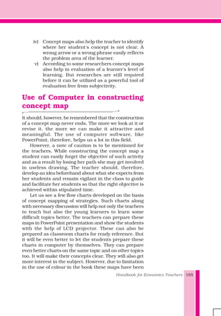 Handbook for Economics Teachers 185
iv) Concept maps also help the teacher to identify
where her student's concept is not clear. A
wrong arrow or a wrong phrase easily reflects
the problem area of the learner.
v) According to some researchers concept maps
also help in evaluation of a learner's level of
learning. But researches are still required
before it can be utilized as a powerful tool of
evaluation free from subjectivity.
Use of Computer in constructing
concept map
It should, however, be remembered that the construction
of a concept map never ends. The more we look at it or
revise it, the more we can make it attractive and
meaningful. The use of computer software, like
PowerPoint, therefore, helps us a lot in this field.
However, a note of caution is to be mentioned for
the teachers. While constructing the concept map a
student can easily forget the objective of such activity
and as a result by losing her path she may get involved
in useless drawing. The teacher should, therefore,
develop an idea beforehand about what she expects from
her students and remain vigilant in the class to guide
and facilitate her students so that the right objective is
achieved within stipulated time.
Let us see a few flow charts developed on the basis
of concept mapping of strategies. Such charts along
with necessary discussion will help not only the teachers
to teach but also the young learners to learn some
difficult topics better. The teachers can prepare these
maps in PowerPoint presentation and show the students
with the help of LCD projector. These can also be
prepared as classroom charts for ready reference. But
it will be even better to let the students prepare these
charts in computer by themselves. They can prepare
even better charts on the same topic and on other topics
too. It will make their concepts clear. They will also get
more interest in the subject. However, due to limitation
in the use of colour in the book these maps have been
 