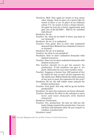 Concept Mapping and Use of Flow Charts to Teach Economics188
Teachers: Well. Now again he wants to buy many
other things. Now in place of a motor bike he
wants to have a car. In place of an ordinary
colour T.V. he wants to have a home theatre.
So again he tries for a better opportunity and
gets one of Rs.22,000/-. Will he be satisfied
with these?
Students: No sir.
Teacher: So, what do we find? Is there any limit of
our demand?
Students: No sir. It is unlimited.
Teacher: Very good. But to meet this unlimited
demand does Mahesh has unlimited resource
or income?
Students: No sir. It is limited.
Teacher: So what is our problem?
Students: How to meet unlimited demands with
limited resources.
Teacher: How can we meet unlimited demands with
limited resources?
The teacher should try to get the answer 'by
production'. If the students can give it, it's
good. Otherwise he can start another story.
Teacher: Suppose a farmer has 100 quintal of rice
by which he has to meet all his expenses for
the whole year. Will he finish the whole amount
of rice just to meet his expenses for the year?
Students: No sir. He will utilise some amount for
further production.
Teacher: Very good. But why will he go for further
production?
Students: To meet his expenses on future demand.
Teacher: Excellent! So what is the solution to meet
more and more demands with limited
resources?
Students: Production.
Teacher: Yes, production. So now we will see the
basic things required for production. Can you
tell first and foremost what do you require to
conduct a production?
Students: Land.
 