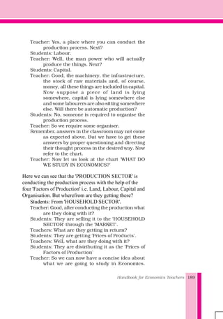 Handbook for Economics Teachers 189
Teacher: Yes, a place where you can conduct the
production process. Next?
Students: Labour.
Teacher: Well, the man power who will actually
produce the things. Next?
Students: Capital.
Teacher: Good, the machinery, the infrastructure,
the stock of raw materials and, of course,
money, all these things are included in capital.
Now suppose a piece of land is lying
somewhere, capital is lying somewhere else
and some labourers are also sitting somewhere
else. Will there be automatic production?
Students: No, someone is required to organise the
production process.
Teacher: So we require some organiser.
Remember, answers in the classroom may not come
as expected above. But we have to get these
answers by proper questioning and directing
their thought process in the desired way. Now
refer to the chart.
Teacher: Now let us look at the chart 'WHAT DO
WE STUDY IN ECONOMICS?'
Here we can see that the 'PRODUCTION SECTOR' is
conducting the production process with the help of the
four 'Factors of Production' i.e. Land, Labour, Capital and
Organisation. But wherefrom are they getting these?
Students: From 'HOUSEHOLD SECTOR'.
Teacher: Good, after conducting the production what
are they doing with it?
Students: They are selling it to the 'HOUSEHOLD
SECTOR' through the 'MARKET'.
Teachers: What are they getting in return?
Students: They are getting 'Prices of Products'.
Teachers: Well, what are they doing with it?
Students: They are distributing it as the 'Prices of
Factors of Production'
Teacher: So we can now have a concise idea about
what we are going to study in Economics.
 