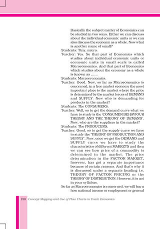 Concept Mapping and Use of Flow Charts to Teach Economics190
Basically the subject matter of Economics can
be studied in two ways. Either we can discuss
about the individual economic units or we can
also discuss the economy as a whole. Now what
is another name of small?
Students: Tiny, micro.
Teacher: Yes. So that part of Economics which
studies about individual economic units or
economic units in small scale is called
Microeconomics. And that part of Economics
which studies about the economy as a whole
is known as ……
Students: Macroeconomics.
Teacher: Good. Now, so far as Microeconomics is
concerned, in a free market economy the most
important place is the market where the price
is determined by the market forces of DEMAND
and SUPPLY. Now who is demanding for
products in the market?
Students: The CONSUMERS.
Teacher: Well, so to get the demand curve what we
have to study is the 'CONSUMER BEHAVIOUR
THEORY AND THE THEORY OF DEMAND'.
Now, who are the suppliers in the market?
Students: The PRODUCERS.
Teacher: Good, so to get the supply curve we have
to study the 'THEORY OF PRODUCTION AND
SUPPLY'. Now, once we get the DEMAND and
SUPPLY curve we have to study the
characteristics of different MARKETS and then
we can see how price of a commodity is
determined in the market. The price
determination in the FACTOR MARKET,
however, has got a separate importance
because of certain reasons. And that's why it
is discussed under a separate heading i.e.
THEORY OF FACTOR PRICING or the
THEORY OF DISTRIBUTION. However, it is not
in your syllabus.
So far as Macroeconomics is concerned, we will learn
how national income or employment or general
 