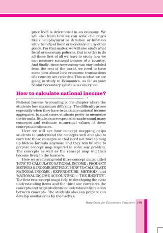 Handbook for Economics Teachers 191
price level is determined in an economy. We
will also learn how we can solve challenges
like unemployment or deflation or inflation
with the help of fiscal or monetary or any other
policy. For that matter, we will also study what
fiscal or monetary policy is. But in order to do
all these first of all we have to study how we
can measure national income of a country.
And finally, since no economy can stay isolated
from the rest of the world, we need to have
some idea about how economic transactions
of a country are recorded. This is what we are
going to study in Economics, as far as your
Senior Secondary syllabus is concerned.
How to calculate national income?
National Income Accounting is one chapter where the
students face maximum difficulty. The difficulty arises
especially when they have to calculate national income
aggregates. In most cases students prefer to memorise
the formula. Students are expected to understand many
concepts and estimate numerical values of these
conceptual estimates.
Here we will see how concept mapping helps
students to understand the concepts well and also to
correlate those concepts so that need not have to mug
up lifeless formula anymore and they will be able to
prepare concept map required to solve any problem.
The concepts as well as the concept map will then
become lively to the learners.
Here we are having total three concept maps, titled
‘HOW TO CALCULATE NATIONAL INCOME : PRODUCT
METHOD & INCOME METHOD’, ‘HOW TO CALCULATE
NATIONAL INCOME : EXPENDITURE METHOD’, and
‘NATIONAL INCOME ACCOUNTING — THE IDENTITY’.
The first two concept maps help in developing the clear
understanding items and the third one correlates the
concepts and helps students to understand the relation
between concepts. The students also can prepare can
develop similar ones by themselves.
 