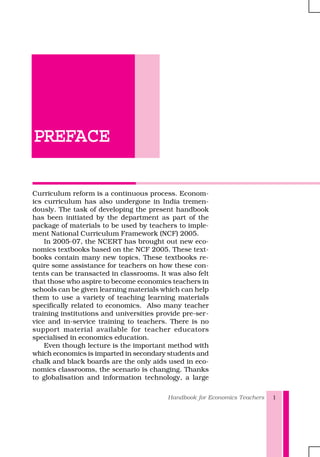 Handbook for Economics Teachers 1
PREFPREFPREFPREFPREFACEACEACEACEACE
Curriculum reform is a continuous process. Econom-
ics curriculum has also undergone in India tremen-
dously. The task of developing the present handbook
has been initiated by the department as part of the
package of materials to be used by teachers to imple-
ment National Curriculum Framework (NCF) 2005.
In 2005-07, the NCERT has brought out new eco-
nomics textbooks based on the NCF 2005. These text-
books contain many new topics. These textbooks re-
quire some assistance for teachers on how these con-
tents can be transacted in classrooms. It was also felt
that those who aspire to become economics teachers in
schools can be given learning materials which can help
them to use a variety of teaching learning materials
specifically related to economics. Also many teacher
training institutions and universities provide pre-ser-
vice and in-service training to teachers. There is no
support material available for teacher educators
specialised in economics education.
Even though lecture is the important method with
which economics is imparted in secondary students and
chalk and black boards are the only aids used in eco-
nomics classrooms, the scenario is changing. Thanks
to globalisation and information technology, a large
 