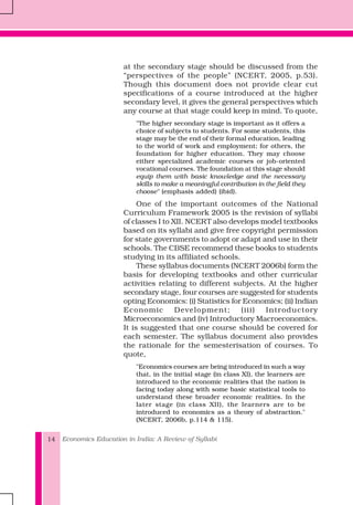 Economics Education in India: A Review of Syllabi14
at the secondary stage should be discussed from the
“perspectives of the people” (NCERT, 2005, p.53).
Though this document does not provide clear cut
specifications of a course introduced at the higher
secondary level, it gives the general perspectives which
any course at that stage could keep in mind. To quote,
"The higher secondary stage is important as it offers a
choice of subjects to students. For some students, this
stage may be the end of their formal education, leading
to the world of work and employment; for others, the
foundation for higher education. They may choose
either specialized academic courses or job-oriented
vocational courses. The foundation at this stage should
equip them with basic knowledge and the necessary
skills to make a meaningful contribution in the field they
choose" (emphasis added) (ibid).
One of the important outcomes of the National
Curriculum Framework 2005 is the revision of syllabi
of classes I to XII. NCERT also develops model textbooks
based on its syllabi and give free copyright permission
for state governments to adopt or adapt and use in their
schools. The CBSE recommend these books to students
studying in its affiliated schools.
These syllabus documents (NCERT 2006b) form the
basis for developing textbooks and other curricular
activities relating to different subjects. At the higher
secondary stage, four courses are suggested for students
opting Economics: (i) Statistics for Economics; (ii) Indian
Economic Development; (iii) Introductory
Microeconomics and (iv) Introductory Macroeconomics.
It is suggested that one course should be covered for
each semester. The syllabus document also provides
the rationale for the semesterisation of courses. To
quote,
"Economics courses are being introduced in such a way
that, in the initial stage (in class XI), the learners are
introduced to the economic realities that the nation is
facing today along with some basic statistical tools to
understand these broader economic realities. In the
later stage (in class XII), the learners are to be
introduced to economics as a theory of abstraction."
(NCERT, 2006b, p.114 & 115).
 