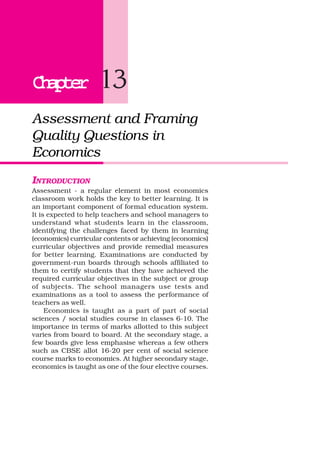 ChapterChapterChapterChapterChapter 13
Assessment and Framing
Quality Questions in
Economics
INTRODUCTION
Assessment - a regular element in most economics
classroom work holds the key to better learning. It is
an important component of formal education system.
It is expected to help teachers and school managers to
understand what students learn in the classroom,
identifying the challenges faced by them in learning
(economics) curricular contents or achieving (economics)
curricular objectives and provide remedial measures
for better learning. Examinations are conducted by
government-run boards through schools affiliated to
them to certify students that they have achieved the
required curricular objectives in the subject or group
of subjects. The school managers use tests and
examinations as a tool to assess the performance of
teachers as well.
Economics is taught as a part of part of social
sciences / social studies course in classes 6-10. The
importance in terms of marks allotted to this subject
varies from board to board. At the secondary stage, a
few boards give less emphasise whereas a few others
such as CBSE allot 16-20 per cent of social science
course marks to economics. At higher secondary stage,
economics is taught as one of the four elective courses.
 
