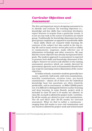 Assessment and Framing Quality Questions in Economics198
Curricular Objectives and
Assessment
The first and important step in designing assessment is
to identify and evaluate the learning objectives i.e.,
knowledge and key skills that curriculum developers
expect learners to acquire from a particular course. It
is not an easy task as the nature of students are mixed
group. Traditionally the knowledge dimension has been
given greater emphasise as opposed to transferable skills
– those skills which are required while learning the
contents of the subject but also useful in the day-to-
day life and in many service sector jobs such as ability
to communicate, negotiate, make effective use of
information technology and other resources. We may
find the course objective has already incorporated these
goals. The modern approach to assessment is expected
to promote both skills and knowledge dimension of the
subject. However we need to ask whether or the existing
assessment practices which are mainly directed by
government agencies such as Examination Boards have
any scope for assessing various dimensions of the course
objectives.
In Indian schools, economics students generally have
exams – quarterly, half yearly, mid-term examinations,
monthly examinations, revision tests, pre-board
examinations – almost all of them test the individual
knowledge base but questions are often relatively
predictable, and in assessment, as Miller (2006) points
out, it is difficult to distinguish between surface learning
and deep learning. In some Boards, project work is
included in class XI and 5-10 marks are allotted. In
class XII, no mark is allotted for project work / activities.
So all the marks are alotted to year-end examinations.
The IB and ISCE allot 20-25 marks for internal
assesment. What we find is rather a continuum –
ranging from full marks to year-end examination and
one-fourth is allotted for project-work and school-based
198
 