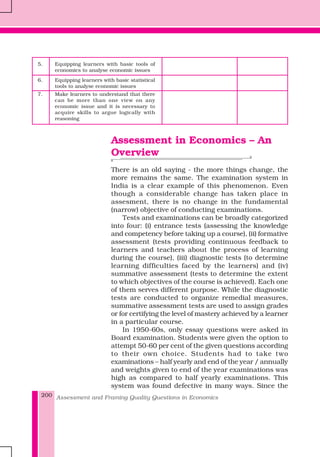 Assessment and Framing Quality Questions in Economics200
5. Equipping learners with basic tools of
economics to analyse economic issues
6. Equipping learners with basic statistical
tools to analyse economic issues
7. Make learners to understand that there
can be more than one view on any
economic issue and it is necessary to
acquire skills to argue logically with
reasoning
Assessment in Economics – An
Overview
There is an old saying - the more things change, the
more remains the same. The examination system in
India is a clear example of this phenomenon. Even
though a considerable change has taken place in
assesment, there is no change in the fundamental
(narrow) objective of conducting examinations.
Tests and examinations can be broadly categorized
into four: (i) entrance tests (assessing the knowledge
and competency before taking up a course), (ii) formative
assessment (tests providing continuous feedback to
learners and teachers about the process of learning
during the course), (iii) diagnostic tests (to determine
learning difficulties faced by the learners) and (iv)
summative assessment (tests to determine the extent
to which objectives of the course is achieved). Each one
of them serves different purpose. While the diagnostic
tests are conducted to organize remedial measures,
summative assessment tests are used to assign grades
or for certifying the level of mastery achieved by a learner
in a particular course.
In 1950-60s, only essay questions were asked in
Board examination. Students were given the option to
attempt 50-60 per cent of the given questions according
to their own choice. Students had to take two
examinations – half yearly and end of the year / annually
and weights given to end of the year examinations was
high as compared to half yearly examinations. This
system was found defective in many ways. Since the
 