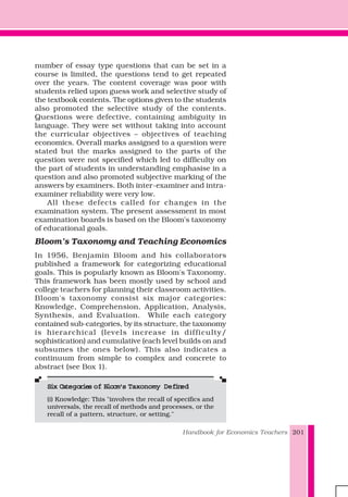 Handbook for Economics Teachers 201
number of essay type questions that can be set in a
course is limited, the questions tend to get repeated
over the years. The content coverage was poor with
students relied upon guess work and selective study of
the textbook contents. The options given to the students
also promoted the selective study of the contents.
Questions were defective, containing ambiguity in
language. They were set without taking into account
the curricular objectives – objectives of teaching
economics. Overall marks assigned to a question were
stated but the marks assigned to the parts of the
question were not specified which led to difficulty on
the part of students in understanding emphasise in a
question and also promoted subjective marking of the
answers by examiners. Both inter-examiner and intra-
examiner reliability were very low.
All these defects called for changes in the
examination system. The present assessment in most
examination boards is based on the Bloom’s taxonomy
of educational goals.
Bloom’s Taxonomy and Teaching Economics
In 1956, Benjamin Bloom and his collaborators
published a framework for categorizing educational
goals. This is popularly known as Bloom's Taxonomy.
This framework has been mostly used by school and
college teachers for planning their classroom activities.
Bloom's taxonomy consist six major categories:
Knowledge, Comprehension, Application, Analysis,
Synthesis, and Evaluation. While each category
contained sub-categories, by its structure, the taxonomy
is hierarchical (levels increase in difficulty/
sophistication) and cumulative (each level builds on and
subsumes the ones below). This also indicates a
continuum from simple to complex and concrete to
abstract (see Box 1).
Six CateSix CateSix CateSix CateSix Categggggories oories oories oories oories of Bloom's Tf Bloom's Tf Bloom's Tf Bloom's Tf Bloom's Taxonomy Deaxonomy Deaxonomy Deaxonomy Deaxonomy Definefinefinefinefineddddd
(i) Knowledge: This "involves the recall of specifics and
universals, the recall of methods and processes, or the
recall of a pattern, structure, or setting."
 