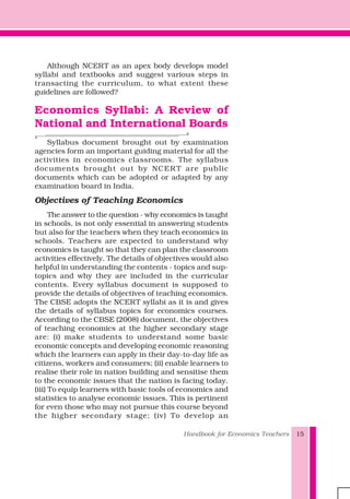 Handbook for Economics Teachers 15
Although NCERT as an apex body develops model
syllabi and textbooks and suggest various steps in
transacting the curriculum, to what extent these
guidelines are followed?
Economics Syllabi: A Review of
National and International Boards
Syllabus document brought out by examination
agencies form an important guiding material for all the
activities in economics classrooms. The syllabus
documents brought out by NCER T are public
documents which can be adopted or adapted by any
examination board in India.
Objectives of Teaching Economics
The answer to the question - why economics is taught
in schools, is not only essential in answering students
but also for the teachers when they teach economics in
schools. Teachers are expected to understand why
economics is taught so that they can plan the classroom
activities effectively. The details of objectives would also
helpful in understanding the contents - topics and sup-
topics and why they are included in the curricular
contents. Every syllabus document is supposed to
provide the details of objectives of teaching economics.
The CBSE adopts the NCERT syllabi as it is and gives
the details of syllabus topics for economics courses.
According to the CBSE (2008) document, the objectives
of teaching economics at the higher secondary stage
are: (i) make students to understand some basic
economic concepts and developing economic reasoning
which the learners can apply in their day-to-day life as
citizens, workers and consumers; (ii) enable learners to
realise their role in nation building and sensitise them
to the economic issues that the nation is facing today.
(iii) To equip learners with basic tools of economics and
statistics to analyse economic issues. This is pertinent
for even those who may not pursue this course beyond
the higher secondary stage; (iv) To develop an
 