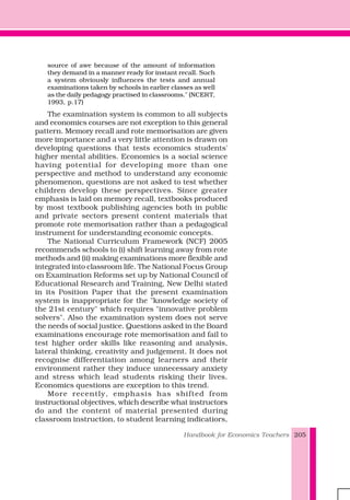Handbook for Economics Teachers 205
source of awe because of the amount of information
they demand in a manner ready for instant recall. Such
a system obviously influences the tests and annual
examinations taken by schools in earlier classes as well
as the daily pedagogy practised in classrooms." (NCERT,
1993, p.17)
The examination system is common to all subjects
and economics courses are not exception to this general
pattern. Memory recall and rote memorisation are given
more importance and a very little attention is drawn on
developing questions that tests economics students'
higher mental abilities. Economics is a social science
having potential for developing more than one
perspective and method to understand any economic
phenomenon, questions are not asked to test whether
children develop these perspectives. Since greater
emphasis is laid on memory recall, textbooks produced
by most textbook publishing agencies both in public
and private sectors present content materials that
promote rote memorisation rather than a pedagogical
instrument for understanding economic concepts.
The National Curriculum Framework (NCF) 2005
recommends schools to (i) shift learning away from rote
methods and (ii) making examinations more flexible and
integrated into classroom life. The National Focus Group
on Examination Reforms set up by National Council of
Educational Research and Training, New Delhi stated
in its Position Paper that the present examination
system is inappropriate for the "knowledge society of
the 21st century" which requires "innovative problem
solvers". Also the examination system does not serve
the needs of social justice. Questions asked in the Board
examinations encourage rote memorisation and fail to
test higher order skills like reasoning and analysis,
lateral thinking, creativity and judgement. It does not
recognise differentiation among learners and their
environment rather they induce unnecessary anxiety
and stress which lead students risking their lives.
Economics questions are exception to this trend.
More recently, emphasis has shifted from
instructional objectives, which describe what instructors
do and the content of material presented during
classroom instruction, to student learning indicatiors,
 