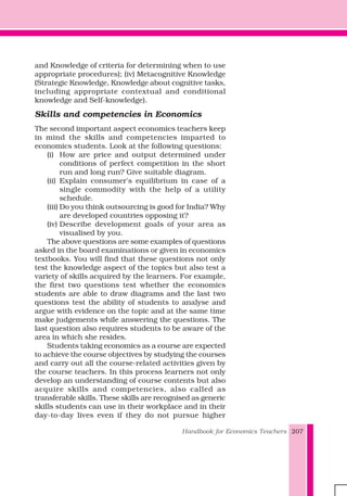 Handbook for Economics Teachers 207
and Knowledge of criteria for determining when to use
appropriate procedures); (iv) Metacognitive Knowledge
(Strategic Knowledge, Knowledge about cognitive tasks,
including appropriate contextual and conditional
knowledge and Self-knowledge).
Skills and competencies in Economics
The second important aspect economics teachers keep
in mind the skills and competencies imparted to
economics students. Look at the following questions:
(i) How are price and output determined under
conditions of perfect competition in the short
run and long run? Give suitable diagram.
(ii) Explain consumer's equilibrium in case of a
single commodity with the help of a utility
schedule.
(iii) Do you think outsourcing is good for India? Why
are developed countries opposing it?
(iv) Describe development goals of your area as
visualised by you.
The above questions are some examples of questions
asked in the board examinations or given in economics
textbooks. You will find that these questions not only
test the knowledge aspect of the topics but also test a
variety of skills acquired by the learners. For example,
the first two questions test whether the economics
students are able to draw diagrams and the last two
questions test the ability of students to analyse and
argue with evidence on the topic and at the same time
make judgements while answering the questions. The
last question also requires students to be aware of the
area in which she resides.
Students taking economics as a course are expected
to achieve the course objectives by studying the courses
and carry out all the course-related activities given by
the course teachers. In this process learners not only
develop an understanding of course contents but also
acquire skills and competencies, also called as
transferable skills. These skills are recognised as generic
skills students can use in their workplace and in their
day-to-day lives even if they do not pursue higher
 