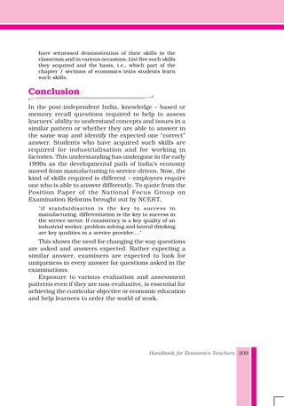Handbook for Economics Teachers 209
have witnessed demonstration of their skills in the
classroom and in various occasions. List five such skills
they acquired and the basis, i.e., which part of the
chapter / sections of economics texts students learn
such skills.
Conclusion
In the post-independent India, knowledge – based or
memory recall questions required to help to assess
learners’ ability to understand concepts and issues in a
similar pattern or whether they are able to answer in
the same way and identify the expected one “correct”
answer. Students who have acquired such skills are
required for industrialisation and for working in
factories. This understanding has undergone in the early
1990s as the developmental path of India’s economy
moved from manufacturing to service-driven. Now, the
kind of skills required is different – employers require
one who is able to answer differently. To quote from the
Position Paper of the National Focus Group on
Examination Reforms brought out by NCERT,
"if standardisation is the key to success in
manufacturing, differentiation is the key to success in
the service sector. If consistency is a key quality of an
industrial worker, problem solving and lateral thinking
are key qualities in a service provider...."
This shows the need for changing the way questions
are asked and answers expected. Rather expecting a
similar answer, examiners are expected to look for
uniqueness in every answer for questions asked in the
examinations.
Exposure to various evaluation and assessment
patterns even if they are non-evaluative, is essential for
achieving the curricular objective or economic education
and help learners to order the world of work.
 