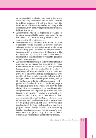 Handbook for Economics Teachers 211
understand the goals they are aiming for; when,
crucially, they are motivated and have the skills
to achieve success. Not only are these essential
features of effective day-to-day learning in the
classroom, they are key ingredients of successful
lifelong learning.
• Assessment which is explicitly designed to
promote learning is the single most powerful tool
we have for both raising standards and
empowering lifelong learners.
• Assessment can be used effectively to raise
standards when teachers (a) decide how and
when to assess pupils' attainment at the same
time as they plan the work; (b) are proficient in
using a range of assessment techniques in the
classroom; (c) prepare and make use of
manageable systems for recording the progress
of individual pupils.
• Assessment for learning is different from teacher
assessment or formative assessment. Some
characteristics of assessment that promotes
learning are: (a) it is embedded in a view of
teaching and learning of which it is an essential
part; (b) it involves sharing learning goals with
pupils; (c) it aims to help pupils to know and to
recognise the standards they are aiming for; (d)
it involves pupils in self-assessment; (e) it
provides feedback which leads to pupils
recognising their next steps and how to take
them; (f) it is underpinned by confidence that
every student can improve; (g) it involves both
teacher and pupils reviewing and reflecting on
assessment data. This contrasts with
assessment that simply adds procedures or tests
to existing work and is separated from teaching,
or on-going assessment that involves only
marking and feeding back grades or marks to
pupils. Even though carried out wholly by
teachers such assessment has increasingly been
used to sum up learning, that is, it has a
summative rather than a formative purpose.
 