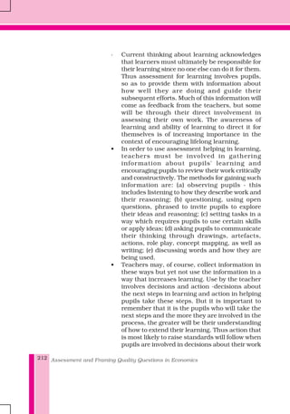 Assessment and Framing Quality Questions in Economics212
· Current thinking about learning acknowledges
that learners must ultimately be responsible for
their learning since no one else can do it for them.
Thus assessment for learning involves pupils,
so as to provide them with information about
how well they are doing and guide their
subsequent efforts. Much of this information will
come as feedback from the teachers, but some
will be through their direct involvement in
assessing their own work. The awareness of
learning and ability of learning to direct it for
themselves is of increasing importance in the
context of encouraging lifelong learning.
• In order to use assessment helping in learning,
teachers must be involved in gathering
information about pupils' learning and
encouraging pupils to review their work critically
and constructively. The methods for gaining such
information are: (a) observing pupils - this
includes listening to how they describe work and
their reasoning; (b) questioning, using open
questions, phrased to invite pupils to explore
their ideas and reasoning; (c) setting tasks in a
way which requires pupils to use certain skills
or apply ideas; (d) asking pupils to communicate
their thinking through drawings, artefacts,
actions, role play, concept mapping, as well as
writing; (e) discussing words and how they are
being used.
• Teachers may, of course, collect information in
these ways but yet not use the information in a
way that increases learning. Use by the teacher
involves decisions and action -decisions about
the next steps in learning and action in helping
pupils take these steps. But it is important to
remember that it is the pupils who will take the
next steps and the more they are involved in the
process, the greater will be their understanding
of how to extend their learning. Thus action that
is most likely to raise standards will follow when
pupils are involved in decisions about their work
 