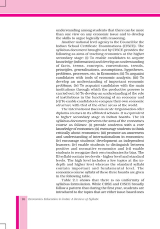 Economics Education in India: A Review of Syllabi16
understanding among students that there can be more
than one view on any economic issue and to develop
the skills to argue logically with reasoning.
Another national level agency is the Council for the
Indian School Certificate Examinations (CISCE). The
syllabus document brought out by CISCE provides the
following as aims of teaching economics at the higher
secondary stage: (i) To enable candidates to acquire
knowledge (information) and develop an understanding
of facts, terms, concepts, conventions, trends,
principles, generalisations, assumptions, hypotheses,
problems, processes, etc. in Economics; (ii) To acquaint
candidates with tools of economic analysis; (iii) To
develop an understanding of important economic
problems; (iv) To acquaint candidates with the main
institutions through which the productive process is
carried out; (v) To develop an understanding of the role
of institutions in the functioning of an economy and
(vi) To enable candidates to compare their own economic
structure with that of the other areas of the world.
The International Baccalaureate Organisation offer
diploma courses in its affiliated schools. It is equivalent
to higher secondary stage in Indian boards. The IB
syllabus document presents the aims of the economics
course as follows: (i) provide students with a core
knowledge of economics; (ii) encourage students to think
critically about economics; (iii) promote an awareness
and understanding of internationalism in economics;
(iv) encourage students' development as independent
learners; (iv) enable students to distinguish between
positive and normative economics and (vi) enable
students to recognize their own tendencies for bias. The
IB syllabi contain two levels - higher level and standard
levels. The high level includes a few topics at the in-
depth and higher level whereas the standard syllabi
contain important and fundamental level. The
economics course syllabi of these three boards are given
in the following table.
Table 2.1 shows that there is no uniformity of
syllabus formulation. While CBSE and CISCE broadly
follow a pattern that during the first year, students are
introduced to the topics that are either issue-based ones
 