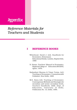 AppendixAppendixAppendixAppendixAppendix
Reference Materials for
Teachers and Students
I REFERENCE BOOKS
Whitehead, David J. (ed), Handbook for
Economics, Heinemann
Educational Books, London, Reprint Edn.
1980
N. Hasan, Teachers' Manual in Economics,
Regional College of Education (NCERT),
Ajmer, 1970.
Kadambari Sharma & Tripat Tuteja, (ed.)
Teaching of Economics, Commonwealth
Publisher, New Delhi, 1995
M.S. Bawa (ed), Teaching of Economics:
Contemporary Methods and Strategies for
secondary and senior secondary levels,
Teachers Handbook, IASE, Dept, of
Education, University of Delhi,
Publication No. 13, Delhi, 1995.
 