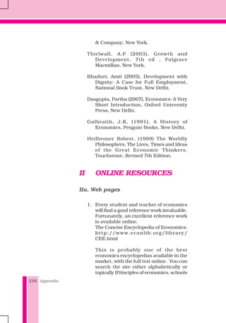 Appendix216
& Company, New York.
Thirlwall, A.P (2003), Growth and
Development, 7th ed , Palgrave
Macmillan, New York.
Bhaduri, Amit (2005), Development with
Dignity: A Case for Full Employment,
National Book Trust, New Delhi.
Dasgupta, Partha (2007), Economics: A Very
Short Introduction, Oxford University
Press, New Delhi.
Galbraith, J.K, (1991), A History of
Economics, Penguin Books, New Delhi.
Heilbroner Robert, (1999) The Worldly
Philosophers, The Lives, Times and Ideas
of the Great Economic Thinkers,
Touchstone, Revised 7th Edition.
II ONLINE RESOURCES
IIa. Web pages
1. Every student and teacher of economics
will find a good reference work invaluable.
Fortunately, an excellent reference work
is available online.
The Concise Encyclopedia of Economics:
http://www.econlib.org/library/
CEE.html
This is probably one of the best
economics encyclopedias available in the
market, with the full text online. You can
search the site either alphabetically or
topically (Principles of economics, schools
 