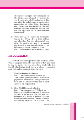 Handbook for Economics Teachers 217
of economic thought, etc). The section on
the biographies of great economists is
worth reading in full. Contributors to this
encyclopedia include several outstanding
economists including Nobel Laureates
Gary Becker and Joseph Stiglitz. You will
find this reference work useful even if you
do not approve of its free-market
orientation.
2. There are good entries on economics
topics in Wikipedia, a free online
encyclopedia. You can also contribute,
either by writing an entry on a subject
not found in the encyclopedia or by
helping to improve existing entries.
http://en.wikipedia.org/wiki/Main_Page
IIB JOURNALS
The best economics journals are available online.
That is the good news. The bad news is that you have
to pay for them. However some kind souls take the
trouble of collecting good freely available economics
material and supplying it to us through
1. Pluralist Economics Review.
http://pluralisteconomicsreview.net/
This monthly compendium of economics
papers can be accessed through the above
URL and is also delivered free to your
email id on registration.
2. Real-World Economics Review
http://www.paecon.net/PAEReview/
Formerly called Post-Autistic Economics
Review, this on-line journal was the
outcome of a letter of protest against
mainstream economics issued by some
economics students in France. The
 