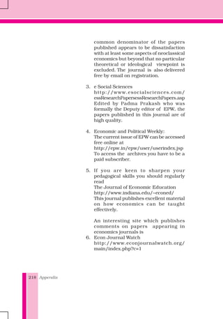 Appendix218
common denominator of the papers
published appears to be dissatisfaction
with at least some aspects of neoclassical
economics but beyond that no particular
theoretical or ideological viewpoint is
excluded. The journal is also delivered
free by email on registration.
3. e Social Sciences
http://www.esocialsciences.com/
essResearchPapersessResearchPapers.asp
Edited by Padma Prakash who was
formally the Deputy editor of EPW, the
papers published in this journal are of
high quality.
4. Economic and Political Weekly:
The current issue of EPW can be accessed
free online at
http://epw.in/epw/user/userindex.jsp
To access the archives you have to be a
paid subscriber.
5. If you are keen to sharpen your
pedagogical skills you should regularly
read
The Journal of Economic Education
http://www.indiana.edu/~econed/
This journal publishes excellent material
on how economics can be taught
effectively.
An interesting site which publishes
comments on papers appearing in
economics journals is
6. Econ Journal Watch
http://www.econjournalwatch.org/
main/index.php?c=1
 