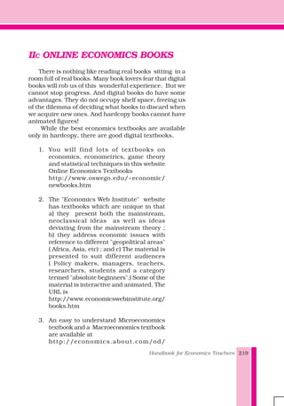 Handbook for Economics Teachers 219
IIC ONLINE ECONOMICS BOOKS
There is nothing like reading real books sitting in a
room full of real books. Many book lovers fear that digital
books will rob us of this wonderful experience. But we
cannot stop progress. And digital books do have some
advantages. They do not occupy shelf space, freeing us
of the dilemma of deciding what books to discard when
we acquire new ones. And hardcopy books cannot have
animated figures!
While the best economics textbooks are available
only in hardcopy, there are good digital textbooks.
1. You will find lots of textbooks on
economics, econometrics, game theory
and statistical techniques in this website
Online Economics Textbooks
http://www.oswego.edu/~economic/
newbooks.htm
2. The "Economics Web Institute" website
has textbooks which are unique in that
a) they present both the mainstream,
neoclassical ideas as well as ideas
deviating from the mainstream theory ;
b) they address economic issues with
reference to different "geopolitical areas"
( Africa, Asia, etc) ; and c) The material is
presented to suit different audiences
( Policy makers, managers, teachers,
researchers, students and a category
termed "absolute beginners".) Some of the
material is interactive and animated. The
URL is
http://www.economicswebinstitute.org/
books.htm
3. An easy to understand Microeconomics
textbook and a Macroeconomics textbook
are available at
http://economics.about.com/od/
 