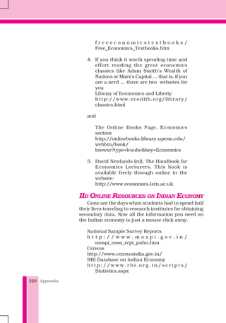 Appendix220
f r e e e c o n o m i c s t e x t b o o k s /
Free_Economics_Textbooks.htm
4. If you think it worth spending time and
effort reading the great economics
classics like Adam Smith's Wealth of
Nations or Marx's Capital … that is, if you
are a nerd … there are two websites for
you
Library of Economics and Liberty
http://www.econlib.org/library/
classics.html
and
The Online Books Page, Economics
section
http://onlinebooks.library.upenn.edu/
webbin/book/
browse?type=lcsubc&key=Economics
5. David Newlands (ed), The Handbook for
Economics Lecturers. This book is
available freely through online in the
website:
http://www.economics.lstn.ac.uk
IID ONLINE RESOURCES ON INDIAN ECONOMY
Gone are the days when students had to spend half
their lives traveling to research institutes for obtaining
secondary data. Now all the information you need on
the Indian economy is just a mouse click away.
National Sample Survey Reports
h t t p : / / w w w . m o s p i . g o v . i n /
mospi_nsso_rept_pubn.htm
Census
http://www.censusindia.gov.in/
RBI Database on Indian Economy
h t t p : / / w w w . r b i . o r g . i n / s c r i p t s /
Statistics.aspx
 