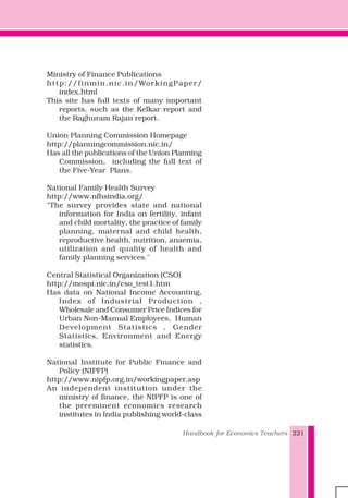 Handbook for Economics Teachers 221
Ministry of Finance Publications
http://finmin.nic.in/WorkingPaper/
index.html
This site has full texts of many important
reports, such as the Kelkar report and
the Raghuram Rajan report.
Union Planning Commission Homepage
http://planningcommission.nic.in/
Has all the publications of the Union Planning
Commission, including the full text of
the Five-Year Plans.
National Family Health Survey
http://www.nfhsindia.org/
"The survey provides state and national
information for India on fertility, infant
and child mortality, the practice of family
planning, maternal and child health,
reproductive health, nutrition, anaemia,
utilization and quality of health and
family planning services."
Central Statistical Organization (CSO)
http://mospi.nic.in/cso_test1.htm
Has data on National Income Accounting,
Index of Industrial Production ,
Wholesale and Consumer Price Indices for
Urban Non-Manual Employees, Human
Development Statistics , Gender
Statistics, Environment and Energy
statistics.
National Institute for Public Finance and
Policy (NIPFP)
http://www.nipfp.org.in/workingpaper.asp
An independent institution under the
ministry of finance, the NIPFP is one of
the preeminent economics research
institutes in India publishing world-class
 