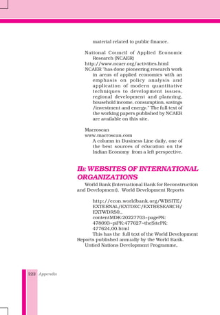 Appendix222
material related to public finance.
National Council of Applied Economic
Research (NCAER)
http://www.ncaer.org/activities.html
NCAER "has done pioneering research work
in areas of applied economics with an
emphasis on policy analysis and
application of modern quantitative
techniques to development issues,
regional development and planning,
household income, consumption, savings
/investment and energy." The full text of
the working papers published by NCAER
are available on this site.
Macroscan
www.macroscan.com
A column in Business Line daily, one of
the best sources of education on the
Indian Economy from a left perspective.
IIE WEBSITES OF INTERNATIONAL
ORGANIZATIONS
World Bank (International Bank for Reconstruction
and Development), World Development Reports
http://econ.worldbank.org/WBSITE/
EXTERNAL/EXTDEC/EXTRESEARCH/
EXTWDRS0,,
contentMDK:20227703~pagePK:
478093~piPK:477627~theSitePK:
477624,00.html
This has the full text of the World Development
Reports published annually by the World Bank.
Untied Nations Development Programme,
 